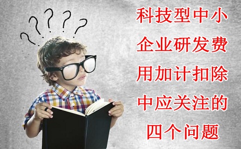 科技型中小企業(yè)研發(fā)費(fèi)用加計(jì)扣除中應(yīng)關(guān)注的四個(gè)問題，蘇州研發(fā)費(fèi)用加計(jì)扣除備案代理機(jī)構(gòu)